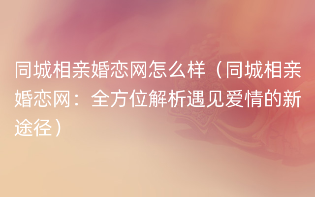 同城相亲婚恋网怎么样（同城相亲婚恋网：全方位解析遇见爱情的新途径）