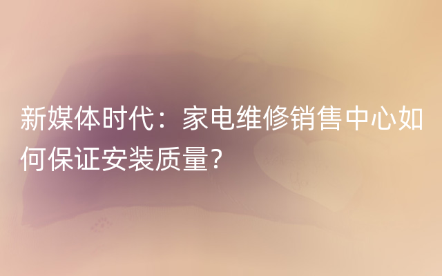 新媒体时代：家电维修销售中心如何保证安装质量？