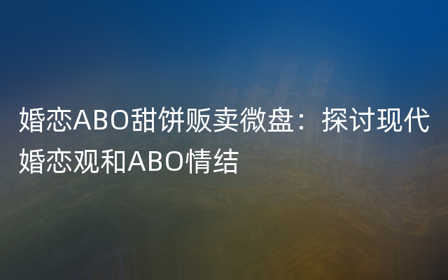 婚恋ABO甜饼贩卖微盘：探讨现代婚恋观和ABO情结