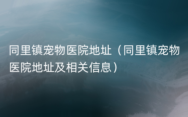 同里镇宠物医院地址（同里镇宠物医院地址及相关信息）