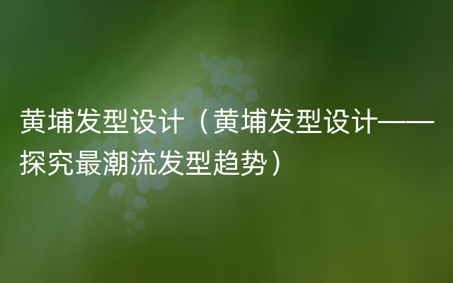 黄埔发型设计（黄埔发型设计——探究最潮流发型趋势）