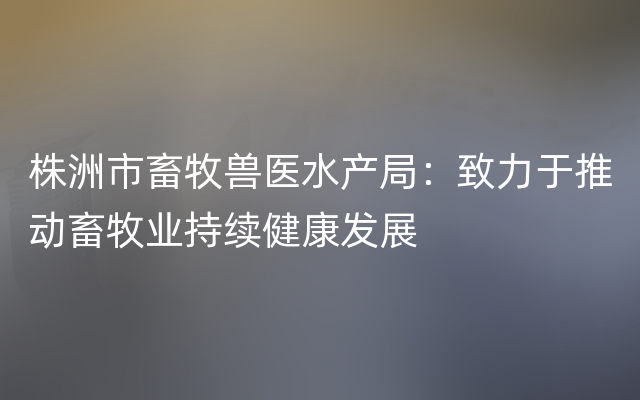 株洲市畜牧兽医水产局：致力于推动畜牧业持续健康发展