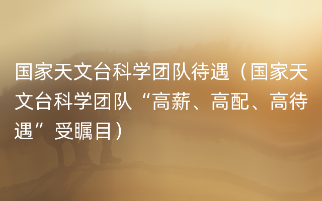 国家天文台科学团队待遇（国家天文台科学团队“高薪、高配、高待遇”受瞩目）