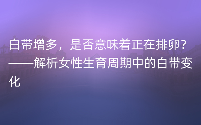 白带增多，是否意味着正在排卵？——解析女性生育