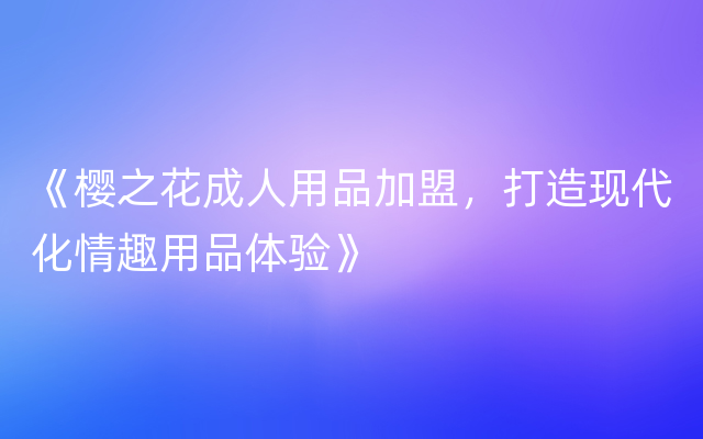 《樱之花成人用品加盟，打造现代化情趣用品体验》