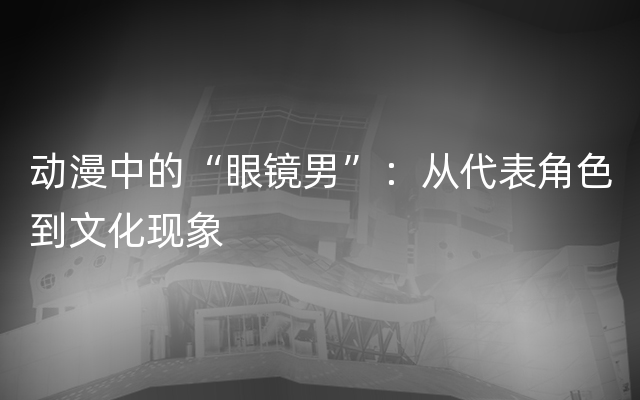 动漫中的“眼镜男”：从代表角色到文化现象