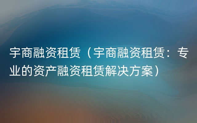 宇商融资租赁（宇商融资租赁：专业的资产融资租赁解决方案）