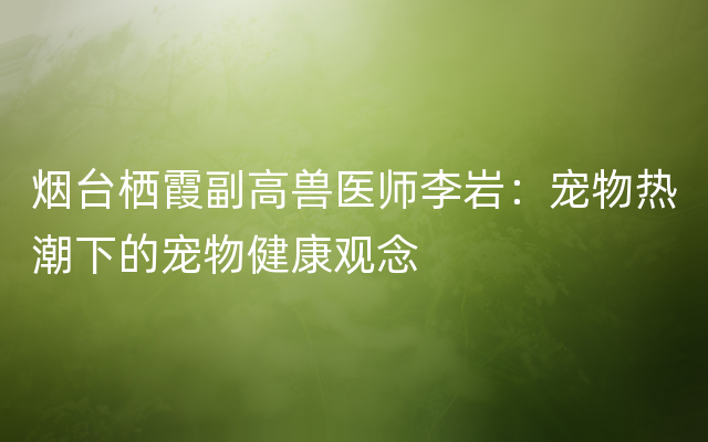 烟台栖霞副高兽医师李岩：宠物热潮下的宠物健康观念