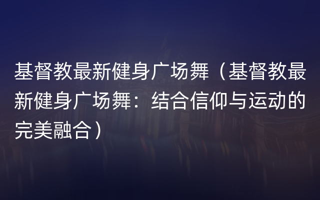 基督教最新健身广场舞（基督教最新健身广场舞：结合信仰与运动的完美融合）