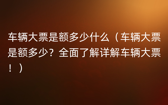 车辆大票是额多少什么（车辆大票是额多少？全面了解详解车辆大票！）