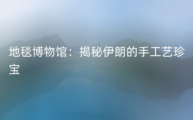 地毯博物馆：揭秘伊朗的手工艺珍宝