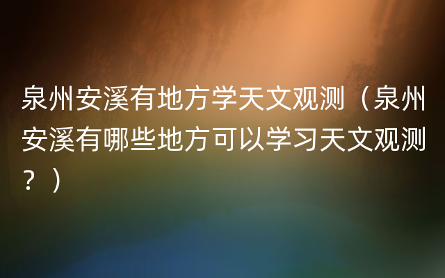 泉州安溪有地方学天文观测（泉州安溪有哪些地方可以学习天文观测？）