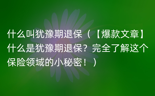 什么叫犹豫期退保（【爆款文章】什么是犹豫期退保？完全了解这个保险领域的小秘密！）