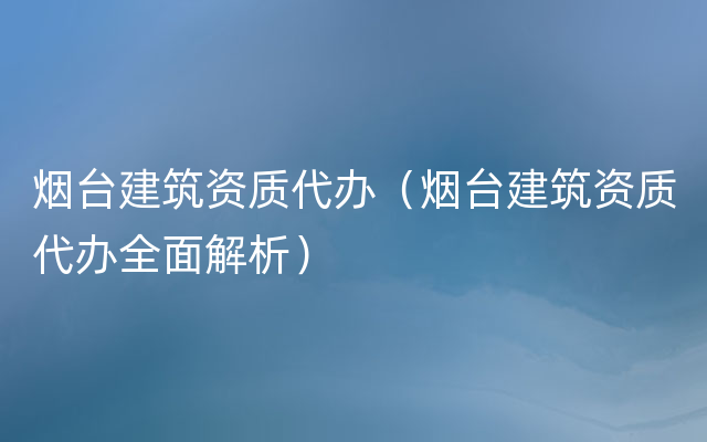 烟台建筑资质代办（烟台建筑资质代办全面解析）