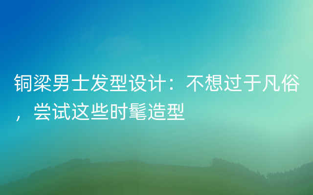 铜梁男士发型设计：不想过于凡俗，尝试这些时髦造型