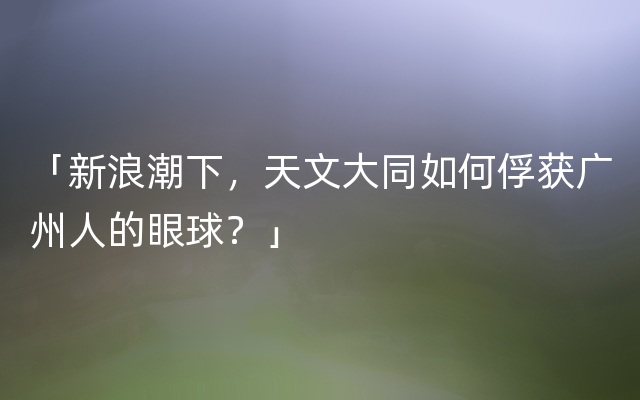 「新浪潮下，天文大同如何俘获广州人的眼球？」