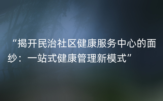 “揭开民治社区健康服务中心的面纱：一站式健康管理新模式”