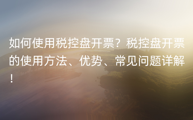 如何使用税控盘开票？税控盘开票的使用方法、优势