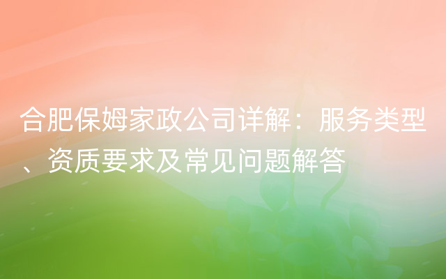 合肥保姆家政公司详解：服务类型、资质要求及常见