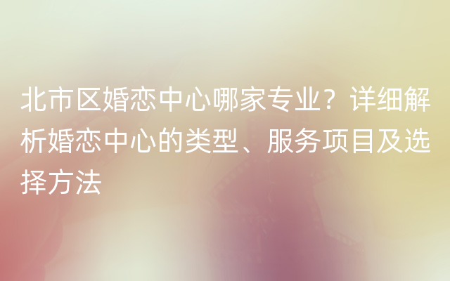 北市区婚恋中心哪家专业？详细解析婚恋中心的类型、服务项目及选择方法