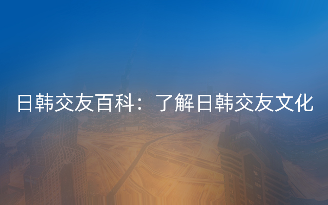 日韩交友百科：了解日韩交友文化