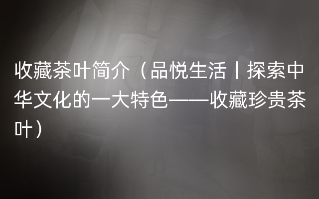 收藏茶叶简介（品悦生活丨探索中华文化的一大特色——收藏珍贵茶叶）