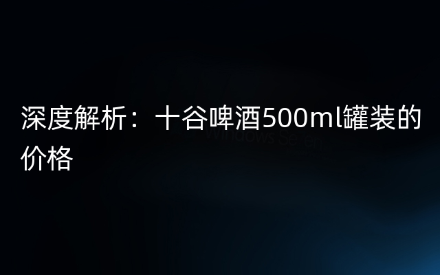 深度解析：十谷啤酒500ml罐装的价格