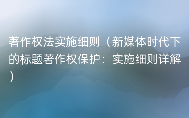 著作权法实施细则（新媒体时代下的标题著作权保护：实施细则详解）