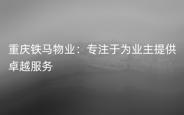 重庆铁马物业：专注于为业主提供卓越服务