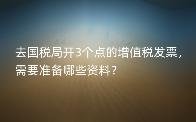 去国税局开3个点的增值税发票，需要准备哪些资料？