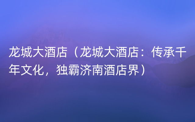 龙城大酒店（龙城大酒店：传承千年文化，独霸济南酒店界）