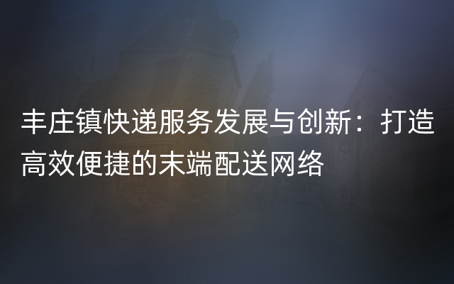 丰庄镇快递服务发展与创新：打造高效便捷的末端配送网络