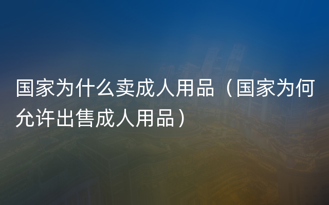 国家为什么卖成人用品（国家为何允许出售成人用品）