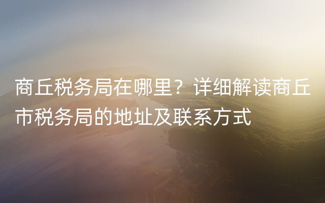 商丘税务局在哪里？详细解读商丘市税务局的地址及