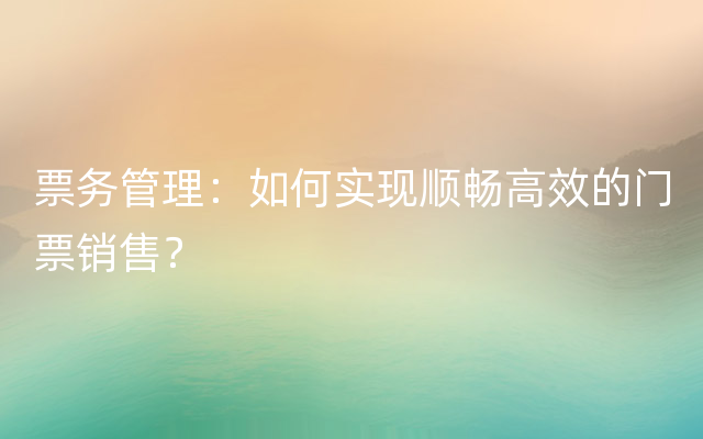 票务管理：如何实现顺畅高效的门票销售？