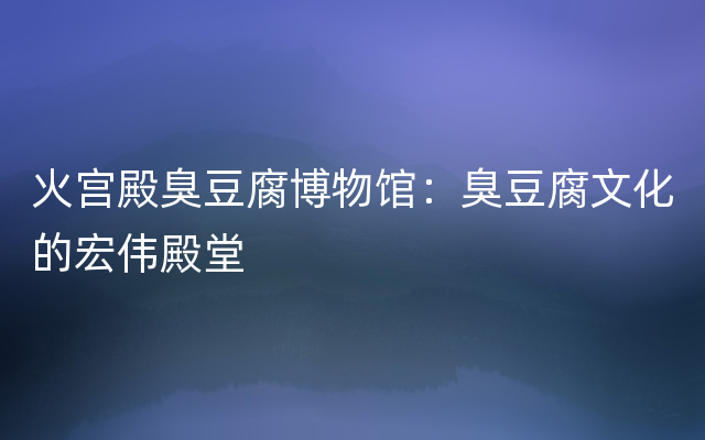 火宫殿臭豆腐博物馆：臭豆腐文化的宏伟殿堂