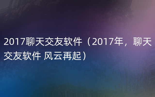 2017聊天交友软件（2017年，聊天交友软件 风云再起）