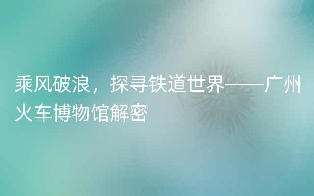 乘风破浪，探寻铁道世界——广州火车博物馆解密