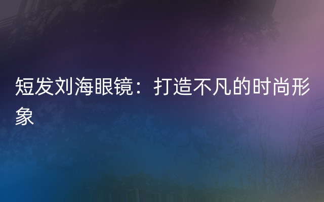 短发刘海眼镜：打造不凡的时尚形象