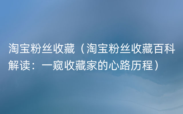 淘宝粉丝收藏（淘宝粉丝收藏百科解读：一窥收藏家的心路历程）