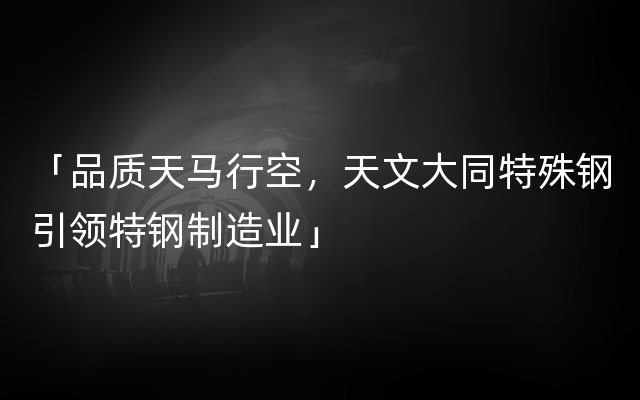 「品质天马行空，天文大同特殊钢引领特钢制造业」