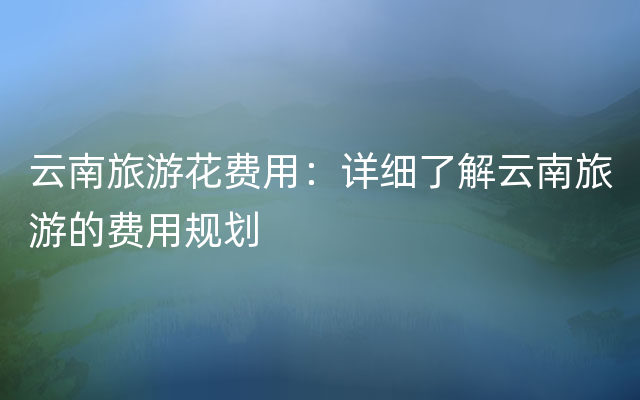 云南旅游花费用：详细了解云南旅游的费用规划