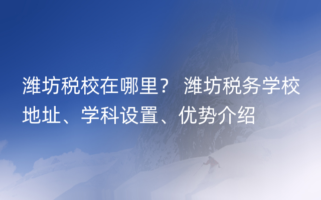 潍坊税校在哪里？ 潍坊税务学校地址、学科设置、优势介绍