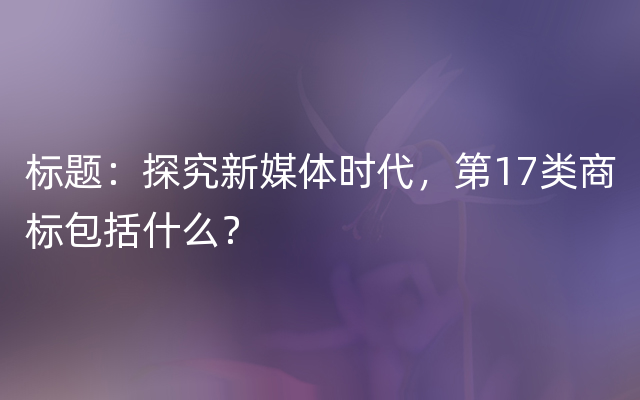 标题：探究新媒体时代，第17类商标包括什么？