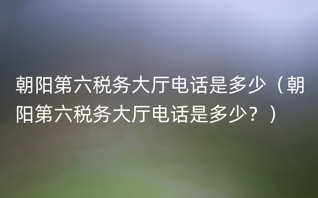 朝阳第六税务大厅电话是多少（朝阳第六税务大厅电话是多少？）