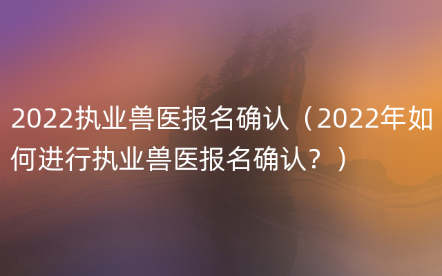 2022执业兽医报名确认（2022年如何进行执业兽医报名确认？）