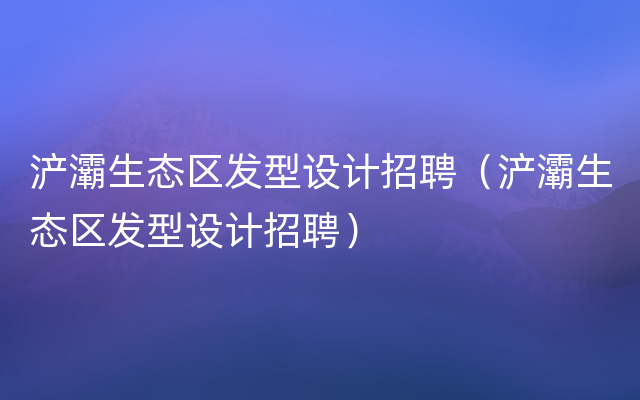 浐灞生态区发型设计招聘（浐灞生态区发型设计招聘）