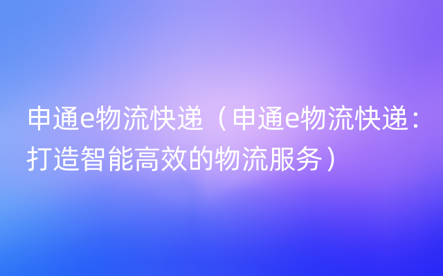 申通e物流快递（申通e物流快递：打造智能高效的物流服务）