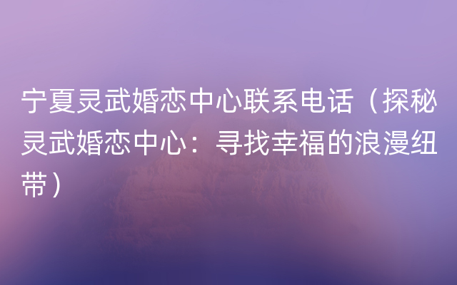 宁夏灵武婚恋中心联系电话（探秘灵武婚恋中心：寻找幸福的浪漫纽带）