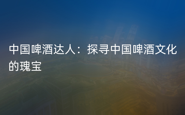 中国啤酒达人：探寻中国啤酒文化的瑰宝